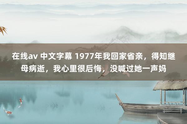在线av 中文字幕 1977年我回家省亲，得知继母病逝，我心里很后悔，没喊过她一声妈