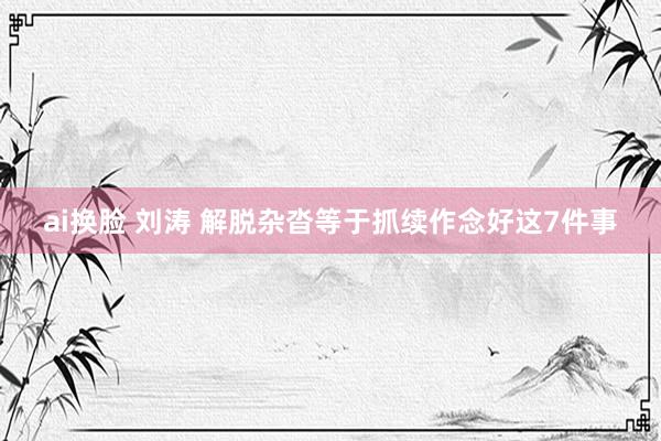 ai换脸 刘涛 解脱杂沓等于抓续作念好这7件事