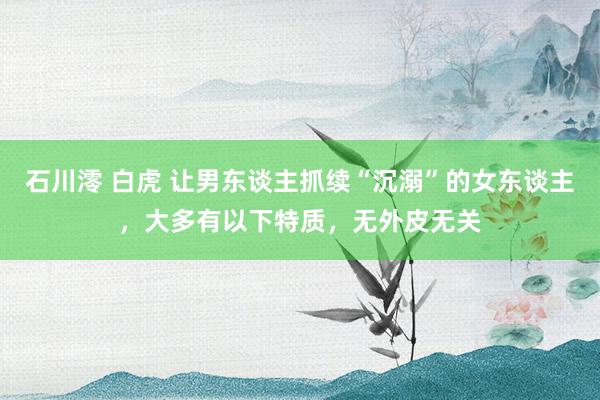 石川澪 白虎 让男东谈主抓续“沉溺”的女东谈主，大多有以下特质，无外皮无关