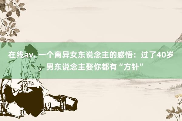 在线av. 一个离异女东说念主的感悟：过了40岁，男东说念主娶你都有“方针”