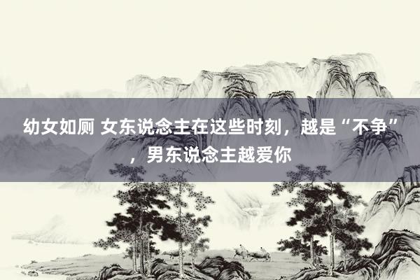 幼女如厕 女东说念主在这些时刻，越是“不争”，男东说念主越爱你