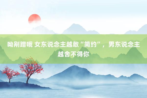 呦剐蹭哦 女东说念主越敢“简约”，男东说念主越舍不得你