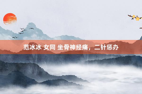 范冰冰 女同 坐骨神经痛，二针惩办
