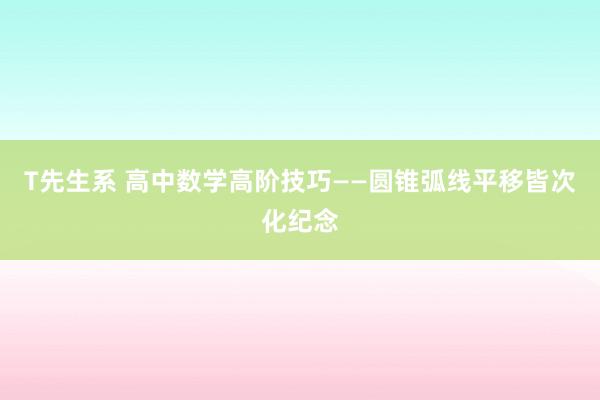 T先生系 高中数学高阶技巧——圆锥弧线平移皆次化纪念