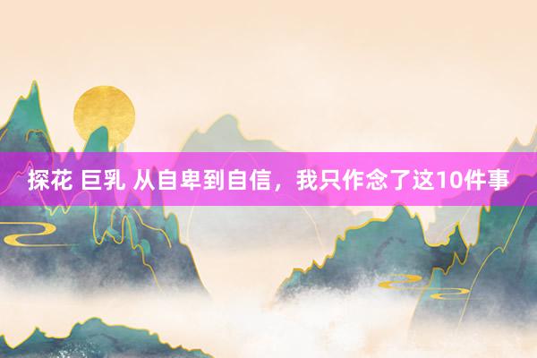 探花 巨乳 从自卑到自信，我只作念了这10件事