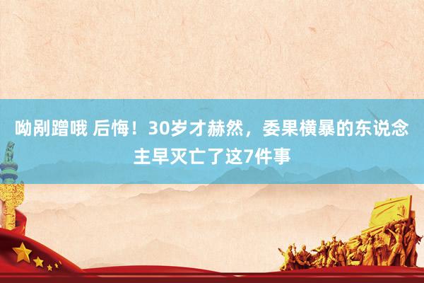 呦剐蹭哦 后悔！30岁才赫然，委果横暴的东说念主早灭亡了这7件事