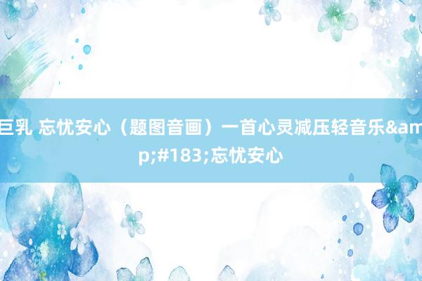 巨乳 忘忧安心（题图音画）一首心灵减压轻音乐&#183;忘忧安心
