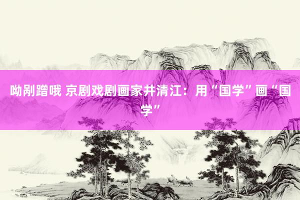 呦剐蹭哦 京剧戏剧画家井清江：用“国学”画“国学”