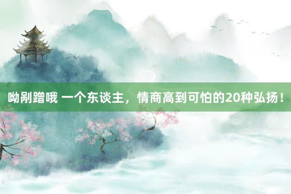 呦剐蹭哦 一个东谈主，情商高到可怕的20种弘扬！