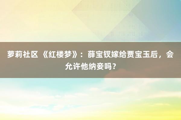 萝莉社区 《红楼梦》：薛宝钗嫁给贾宝玉后，会允许他纳妾吗？