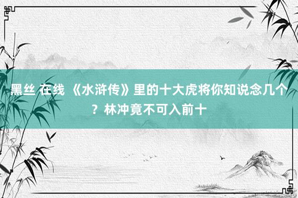 黑丝 在线 《水浒传》里的十大虎将你知说念几个？林冲竟不可入前十