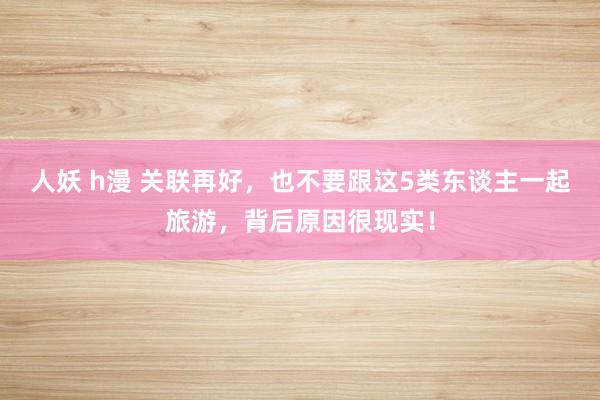 人妖 h漫 关联再好，也不要跟这5类东谈主一起旅游，背后原因很现实！