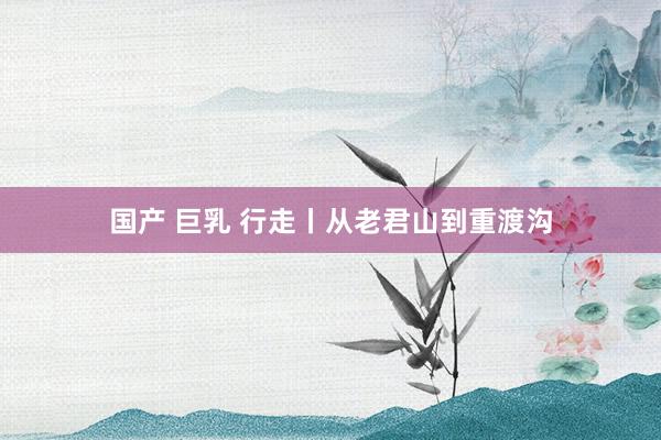 国产 巨乳 行走丨从老君山到重渡沟