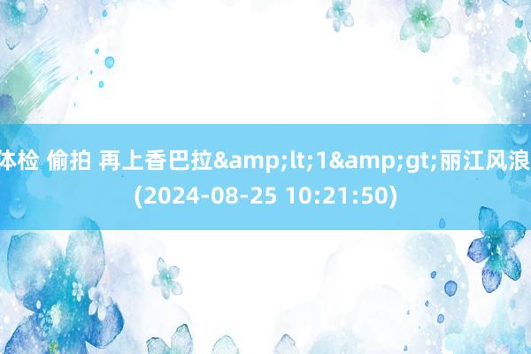 体检 偷拍 再上香巴拉&lt;1&gt;丽江风浪 (2024-08-25 10:21:50)