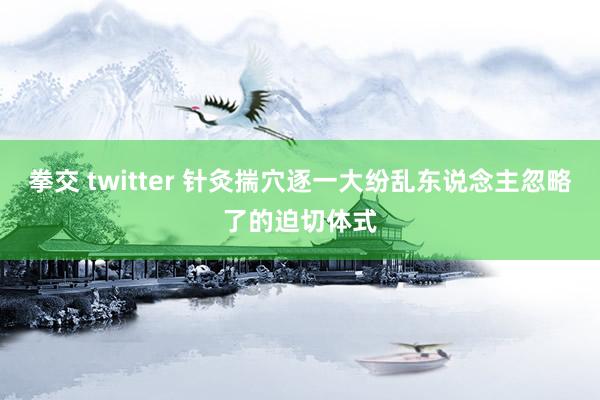拳交 twitter 针灸揣穴逐一大纷乱东说念主忽略了的迫切体式