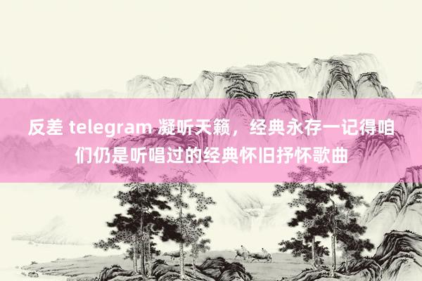 反差 telegram 凝听天籁，经典永存一记得咱们仍是听唱过的经典怀旧抒怀歌曲
