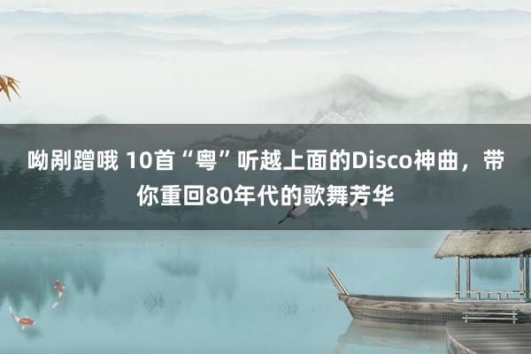 呦剐蹭哦 10首“粤”听越上面的Disco神曲，带你重回80年代的歌舞芳华
