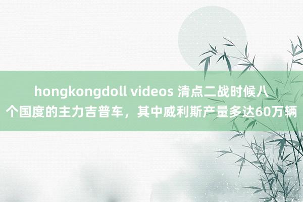 hongkongdoll videos 清点二战时候八个国度的主力吉普车，其中威利斯产量多达60万辆