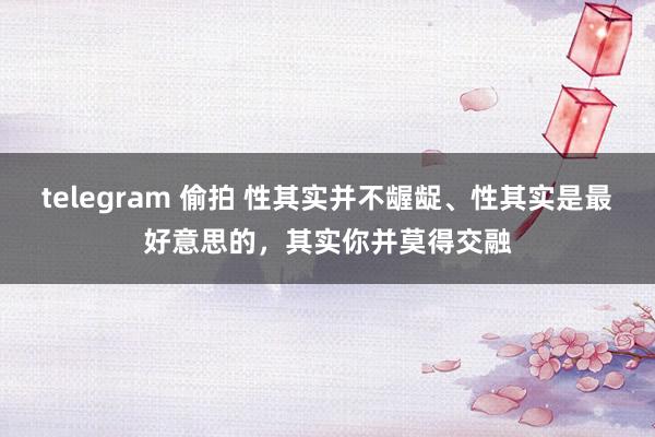 telegram 偷拍 性其实并不龌龊、性其实是最好意思的，其实你并莫得交融