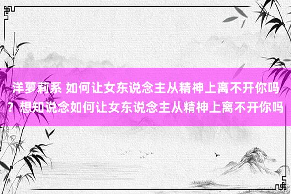 洋萝莉系 如何让女东说念主从精神上离不开你吗?想知说念如何让女东说念主从精神上离不开你吗