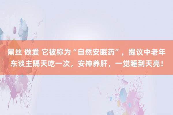 黑丝 做爱 它被称为“自然安眠药”，提议中老年东谈主隔天吃一次，安神养肝，一觉睡到天亮！