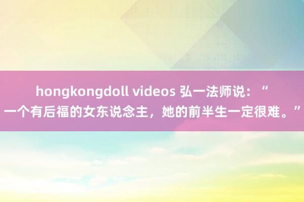 hongkongdoll videos 弘一法师说：“一个有后福的女东说念主，她的前半生一定很难。”