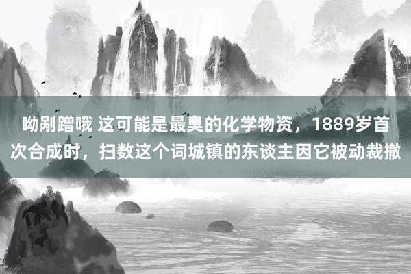 呦剐蹭哦 这可能是最臭的化学物资，1889岁首次合成时，扫数这个词城镇的东谈主因它被动裁撤