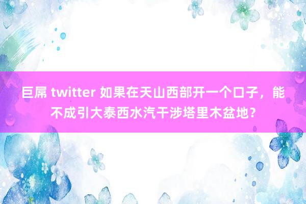 巨屌 twitter 如果在天山西部开一个口子，能不成引大泰西水汽干涉塔里木盆地？