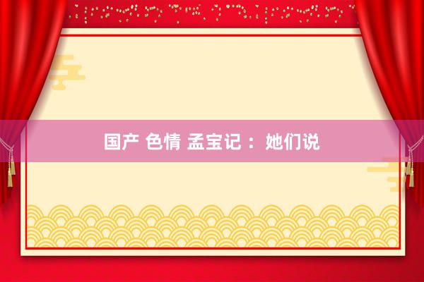 国产 色情 孟宝记 ：她们说