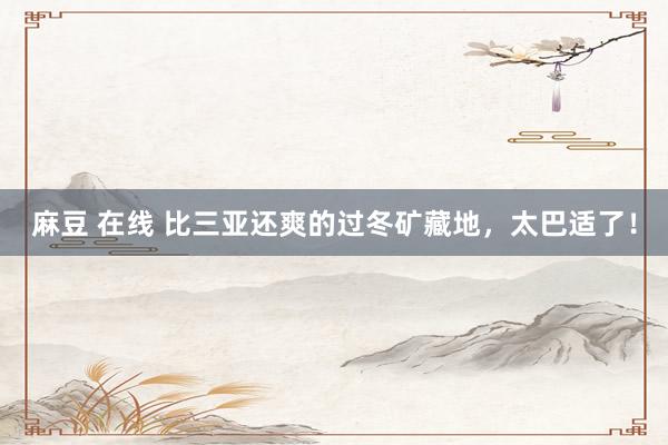 麻豆 在线 比三亚还爽的过冬矿藏地，太巴适了！