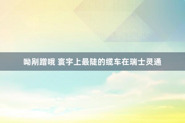 呦剐蹭哦 寰宇上最陡的缆车在瑞士灵通