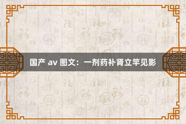 国产 av 图文：一剂药补肾立竿见影