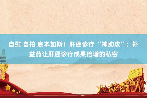 自慰 自拍 底本如斯！肝癌诊疗 “神助攻”：补益药让肝癌诊疗成果倍增的私密