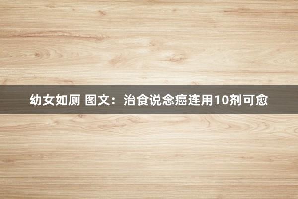幼女如厕 图文：治食说念癌连用10剂可愈