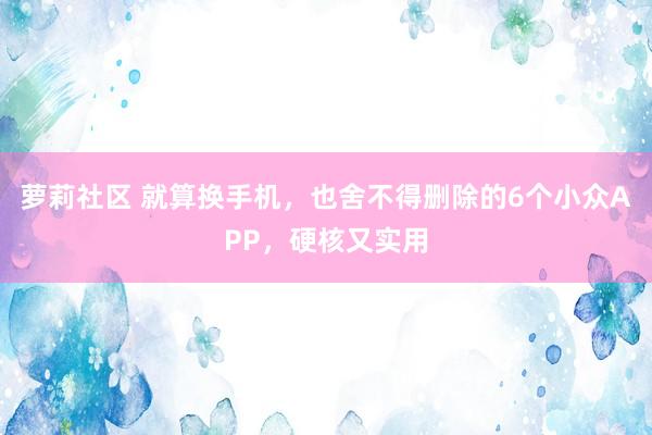 萝莉社区 就算换手机，也舍不得删除的6个小众APP，硬核又实用