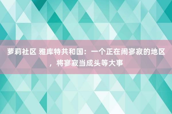 萝莉社区 雅库特共和国：一个正在闹寥寂的地区，将寥寂当成头等大事