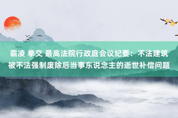霸凌 拳交 最高法院行政庭会议纪要：不法建筑被不法强制废除后当事东说念主的逝世补偿问题