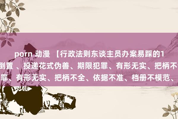 porn 动漫 【行政法则东谈主员办案易踩的18个坑】门径缺失、轨则倒置 、投递花式伪善、期限犯罪、有形无实、把柄不全、依据不准、档册不模范、其他