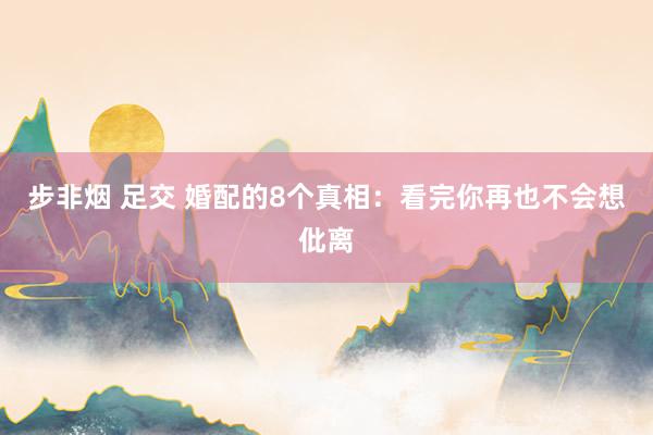 步非烟 足交 婚配的8个真相：看完你再也不会想仳离