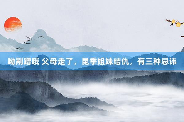 呦剐蹭哦 父母走了，昆季姐妹结仇，有三种忌讳