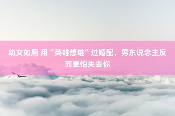 幼女如厕 用“英雄想维”过婚配，男东说念主反而更怕失去你