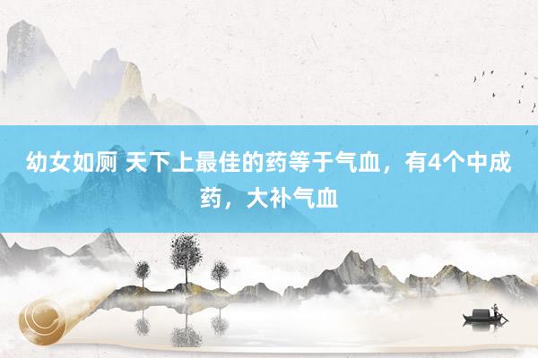 幼女如厕 天下上最佳的药等于气血，有4个中成药，大补气血
