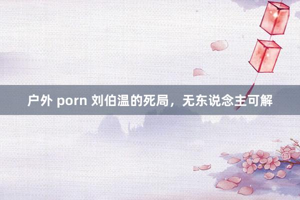 户外 porn 刘伯温的死局，无东说念主可解