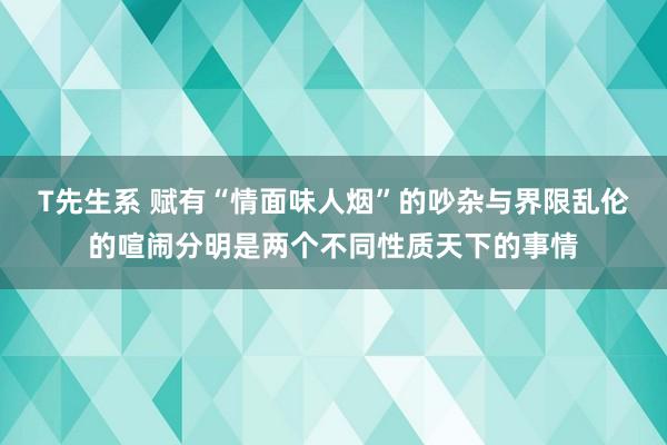T先生系 赋有“情面味人烟”的吵杂与界限乱伦的喧闹分明是两个不同性质天下的事情